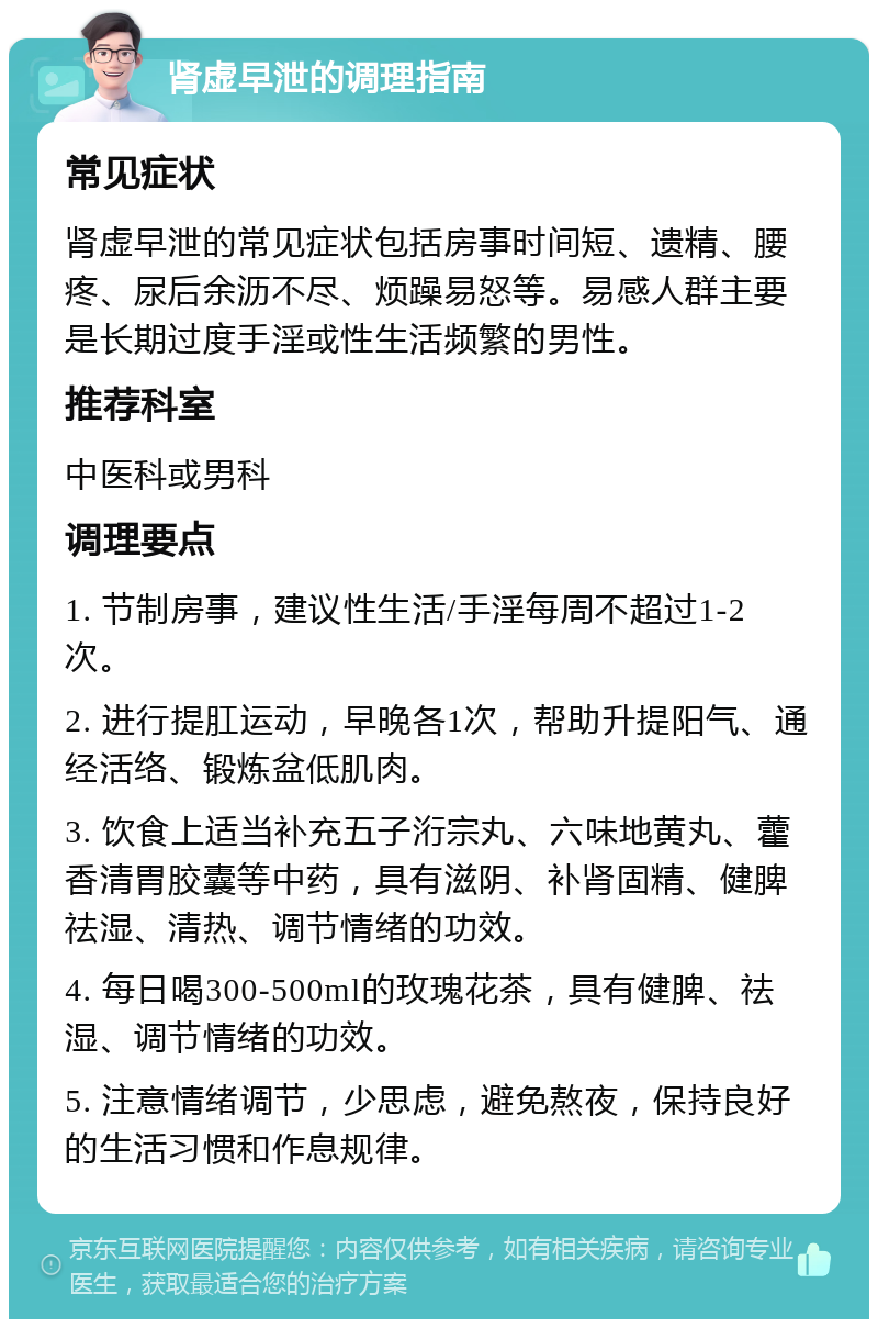 肾虚早泄的调理指南 常见症状 肾虚早泄的常见症状包括房事时间短、遗精、腰疼、尿后余沥不尽、烦躁易怒等。易感人群主要是长期过度手淫或性生活频繁的男性。 推荐科室 中医科或男科 调理要点 1. 节制房事，建议性生活/手淫每周不超过1-2次。 2. 进行提肛运动，早晚各1次，帮助升提阳气、通经活络、锻炼盆低肌肉。 3. 饮食上适当补充五子洐宗丸、六味地黄丸、藿香清胃胶囊等中药，具有滋阴、补肾固精、健脾祛湿、清热、调节情绪的功效。 4. 每日喝300-500ml的玫瑰花茶，具有健脾、祛湿、调节情绪的功效。 5. 注意情绪调节，少思虑，避免熬夜，保持良好的生活习惯和作息规律。