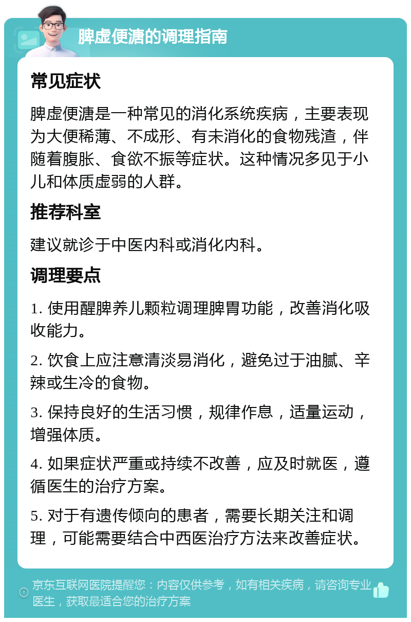 脾虚便溏的调理指南 常见症状 脾虚便溏是一种常见的消化系统疾病，主要表现为大便稀薄、不成形、有未消化的食物残渣，伴随着腹胀、食欲不振等症状。这种情况多见于小儿和体质虚弱的人群。 推荐科室 建议就诊于中医内科或消化内科。 调理要点 1. 使用醒脾养儿颗粒调理脾胃功能，改善消化吸收能力。 2. 饮食上应注意清淡易消化，避免过于油腻、辛辣或生冷的食物。 3. 保持良好的生活习惯，规律作息，适量运动，增强体质。 4. 如果症状严重或持续不改善，应及时就医，遵循医生的治疗方案。 5. 对于有遗传倾向的患者，需要长期关注和调理，可能需要结合中西医治疗方法来改善症状。