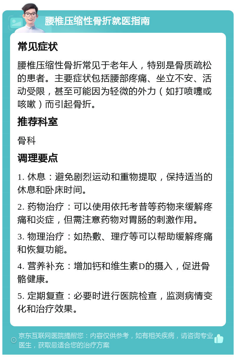 腰椎压缩性骨折就医指南 常见症状 腰椎压缩性骨折常见于老年人，特别是骨质疏松的患者。主要症状包括腰部疼痛、坐立不安、活动受限，甚至可能因为轻微的外力（如打喷嚏或咳嗽）而引起骨折。 推荐科室 骨科 调理要点 1. 休息：避免剧烈运动和重物提取，保持适当的休息和卧床时间。 2. 药物治疗：可以使用依托考昔等药物来缓解疼痛和炎症，但需注意药物对胃肠的刺激作用。 3. 物理治疗：如热敷、理疗等可以帮助缓解疼痛和恢复功能。 4. 营养补充：增加钙和维生素D的摄入，促进骨骼健康。 5. 定期复查：必要时进行医院检查，监测病情变化和治疗效果。