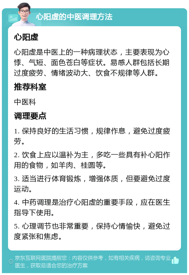 心阳虚的中医调理方法 心阳虚 心阳虚是中医上的一种病理状态，主要表现为心悸、气短、面色苍白等症状。易感人群包括长期过度疲劳、情绪波动大、饮食不规律等人群。 推荐科室 中医科 调理要点 1. 保持良好的生活习惯，规律作息，避免过度疲劳。 2. 饮食上应以温补为主，多吃一些具有补心阳作用的食物，如羊肉、桂圆等。 3. 适当进行体育锻炼，增强体质，但要避免过度运动。 4. 中药调理是治疗心阳虚的重要手段，应在医生指导下使用。 5. 心理调节也非常重要，保持心情愉快，避免过度紧张和焦虑。