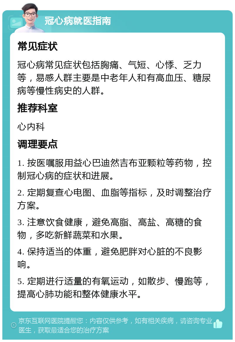 冠心病就医指南 常见症状 冠心病常见症状包括胸痛、气短、心悸、乏力等，易感人群主要是中老年人和有高血压、糖尿病等慢性病史的人群。 推荐科室 心内科 调理要点 1. 按医嘱服用益心巴迪然吉布亚颗粒等药物，控制冠心病的症状和进展。 2. 定期复查心电图、血脂等指标，及时调整治疗方案。 3. 注意饮食健康，避免高脂、高盐、高糖的食物，多吃新鲜蔬菜和水果。 4. 保持适当的体重，避免肥胖对心脏的不良影响。 5. 定期进行适量的有氧运动，如散步、慢跑等，提高心肺功能和整体健康水平。