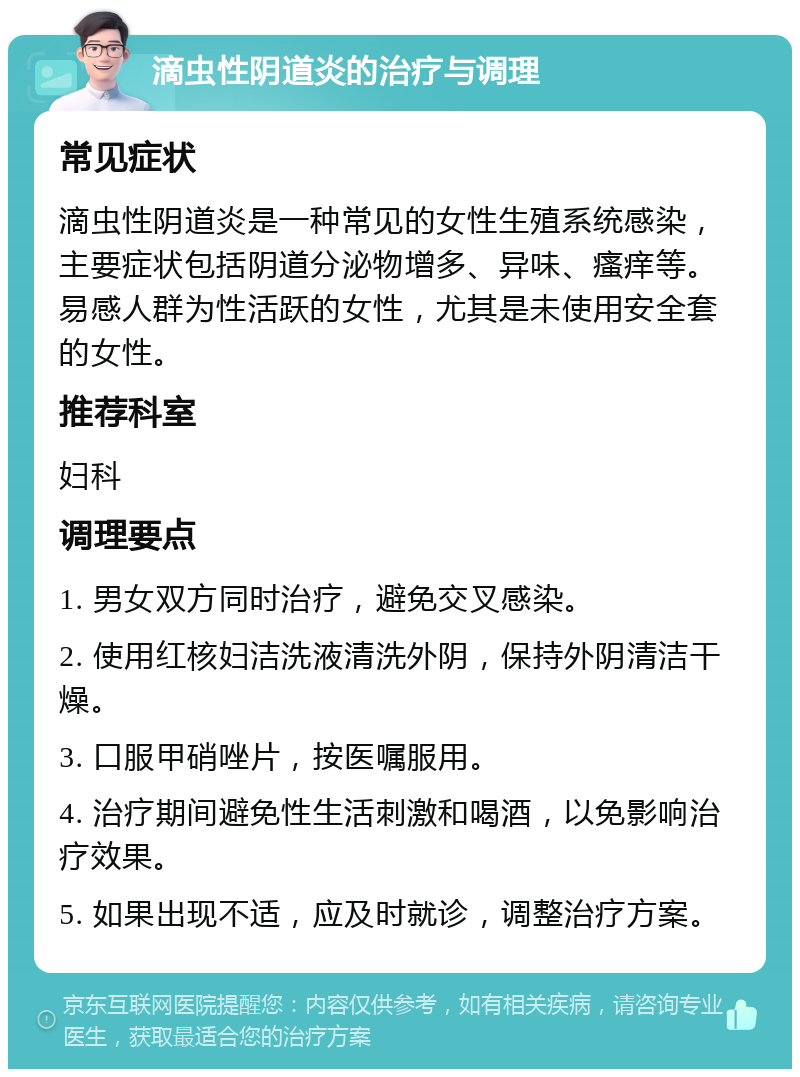 滴虫性阴道炎的治疗与调理 常见症状 滴虫性阴道炎是一种常见的女性生殖系统感染，主要症状包括阴道分泌物增多、异味、瘙痒等。易感人群为性活跃的女性，尤其是未使用安全套的女性。 推荐科室 妇科 调理要点 1. 男女双方同时治疗，避免交叉感染。 2. 使用红核妇洁洗液清洗外阴，保持外阴清洁干燥。 3. 口服甲硝唑片，按医嘱服用。 4. 治疗期间避免性生活刺激和喝酒，以免影响治疗效果。 5. 如果出现不适，应及时就诊，调整治疗方案。