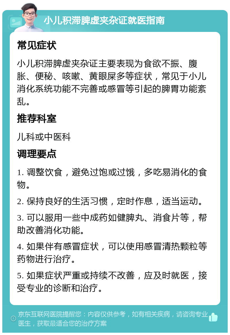 小儿积滞脾虚夹杂证就医指南 常见症状 小儿积滞脾虚夹杂证主要表现为食欲不振、腹胀、便秘、咳嗽、黄眼屎多等症状，常见于小儿消化系统功能不完善或感冒等引起的脾胃功能紊乱。 推荐科室 儿科或中医科 调理要点 1. 调整饮食，避免过饱或过饿，多吃易消化的食物。 2. 保持良好的生活习惯，定时作息，适当运动。 3. 可以服用一些中成药如健脾丸、消食片等，帮助改善消化功能。 4. 如果伴有感冒症状，可以使用感冒清热颗粒等药物进行治疗。 5. 如果症状严重或持续不改善，应及时就医，接受专业的诊断和治疗。