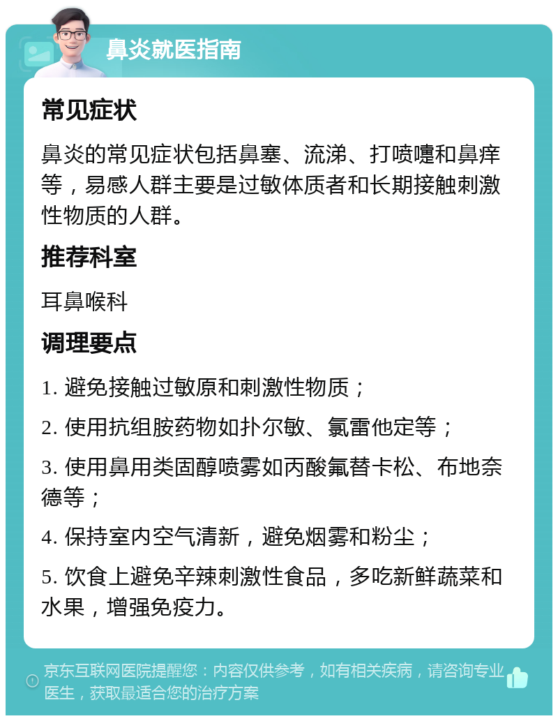 鼻炎就医指南 常见症状 鼻炎的常见症状包括鼻塞、流涕、打喷嚏和鼻痒等，易感人群主要是过敏体质者和长期接触刺激性物质的人群。 推荐科室 耳鼻喉科 调理要点 1. 避免接触过敏原和刺激性物质； 2. 使用抗组胺药物如扑尔敏、氯雷他定等； 3. 使用鼻用类固醇喷雾如丙酸氟替卡松、布地奈德等； 4. 保持室内空气清新，避免烟雾和粉尘； 5. 饮食上避免辛辣刺激性食品，多吃新鲜蔬菜和水果，增强免疫力。