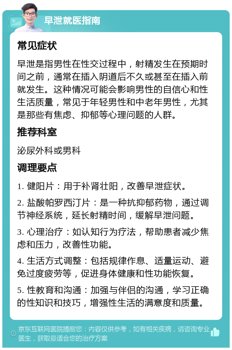 早泄就医指南 常见症状 早泄是指男性在性交过程中，射精发生在预期时间之前，通常在插入阴道后不久或甚至在插入前就发生。这种情况可能会影响男性的自信心和性生活质量，常见于年轻男性和中老年男性，尤其是那些有焦虑、抑郁等心理问题的人群。 推荐科室 泌尿外科或男科 调理要点 1. 健阳片：用于补肾壮阳，改善早泄症状。 2. 盐酸帕罗西汀片：是一种抗抑郁药物，通过调节神经系统，延长射精时间，缓解早泄问题。 3. 心理治疗：如认知行为疗法，帮助患者减少焦虑和压力，改善性功能。 4. 生活方式调整：包括规律作息、适量运动、避免过度疲劳等，促进身体健康和性功能恢复。 5. 性教育和沟通：加强与伴侣的沟通，学习正确的性知识和技巧，增强性生活的满意度和质量。