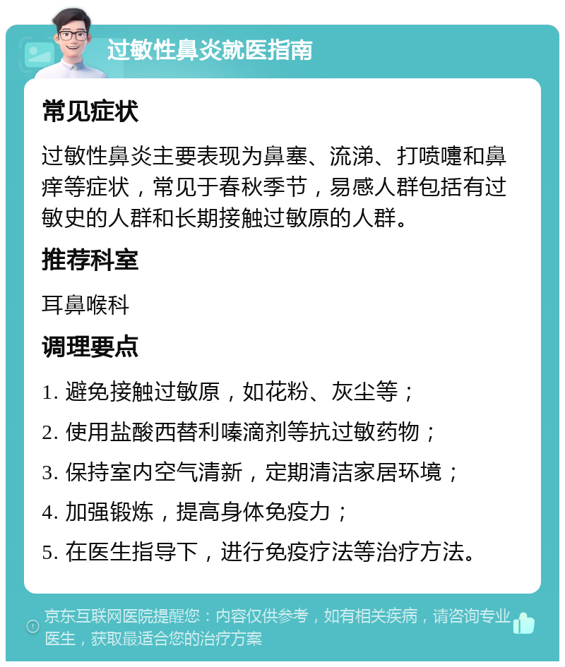 过敏性鼻炎就医指南 常见症状 过敏性鼻炎主要表现为鼻塞、流涕、打喷嚏和鼻痒等症状，常见于春秋季节，易感人群包括有过敏史的人群和长期接触过敏原的人群。 推荐科室 耳鼻喉科 调理要点 1. 避免接触过敏原，如花粉、灰尘等； 2. 使用盐酸西替利嗪滴剂等抗过敏药物； 3. 保持室内空气清新，定期清洁家居环境； 4. 加强锻炼，提高身体免疫力； 5. 在医生指导下，进行免疫疗法等治疗方法。