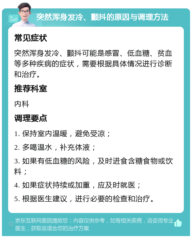 突然浑身发冷、颤抖的原因与调理方法 常见症状 突然浑身发冷、颤抖可能是感冒、低血糖、贫血等多种疾病的症状，需要根据具体情况进行诊断和治疗。 推荐科室 内科 调理要点 1. 保持室内温暖，避免受凉； 2. 多喝温水，补充体液； 3. 如果有低血糖的风险，及时进食含糖食物或饮料； 4. 如果症状持续或加重，应及时就医； 5. 根据医生建议，进行必要的检查和治疗。