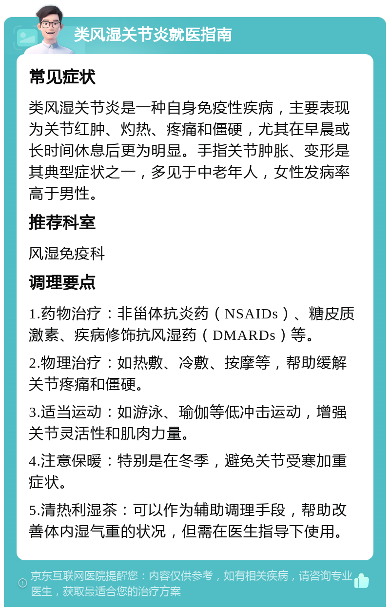 类风湿关节炎就医指南 常见症状 类风湿关节炎是一种自身免疫性疾病，主要表现为关节红肿、灼热、疼痛和僵硬，尤其在早晨或长时间休息后更为明显。手指关节肿胀、变形是其典型症状之一，多见于中老年人，女性发病率高于男性。 推荐科室 风湿免疫科 调理要点 1.药物治疗：非甾体抗炎药（NSAIDs）、糖皮质激素、疾病修饰抗风湿药（DMARDs）等。 2.物理治疗：如热敷、冷敷、按摩等，帮助缓解关节疼痛和僵硬。 3.适当运动：如游泳、瑜伽等低冲击运动，增强关节灵活性和肌肉力量。 4.注意保暖：特别是在冬季，避免关节受寒加重症状。 5.清热利湿茶：可以作为辅助调理手段，帮助改善体内湿气重的状况，但需在医生指导下使用。