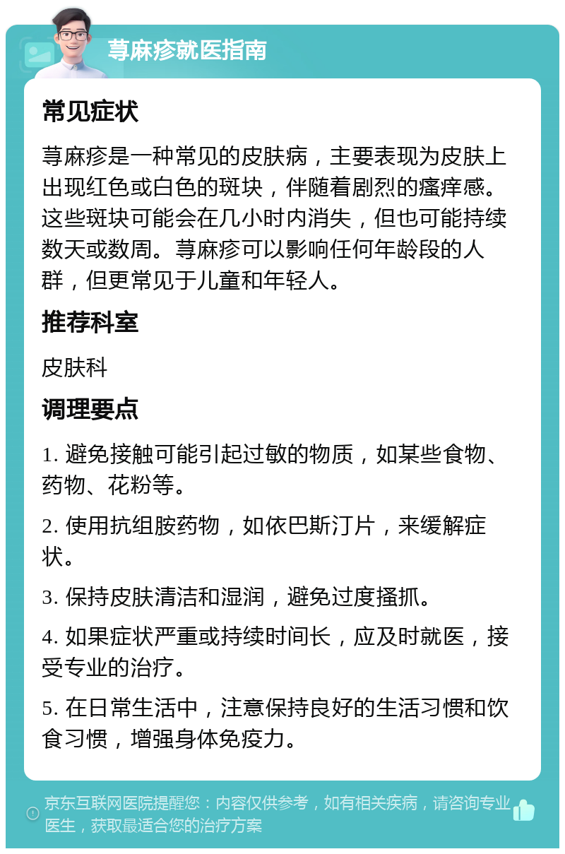 荨麻疹就医指南 常见症状 荨麻疹是一种常见的皮肤病，主要表现为皮肤上出现红色或白色的斑块，伴随着剧烈的瘙痒感。这些斑块可能会在几小时内消失，但也可能持续数天或数周。荨麻疹可以影响任何年龄段的人群，但更常见于儿童和年轻人。 推荐科室 皮肤科 调理要点 1. 避免接触可能引起过敏的物质，如某些食物、药物、花粉等。 2. 使用抗组胺药物，如依巴斯汀片，来缓解症状。 3. 保持皮肤清洁和湿润，避免过度搔抓。 4. 如果症状严重或持续时间长，应及时就医，接受专业的治疗。 5. 在日常生活中，注意保持良好的生活习惯和饮食习惯，增强身体免疫力。