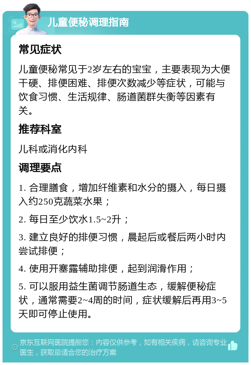 儿童便秘调理指南 常见症状 儿童便秘常见于2岁左右的宝宝，主要表现为大便干硬、排便困难、排便次数减少等症状，可能与饮食习惯、生活规律、肠道菌群失衡等因素有关。 推荐科室 儿科或消化内科 调理要点 1. 合理膳食，增加纤维素和水分的摄入，每日摄入约250克蔬菜水果； 2. 每日至少饮水1.5~2升； 3. 建立良好的排便习惯，晨起后或餐后两小时内尝试排便； 4. 使用开塞露辅助排便，起到润滑作用； 5. 可以服用益生菌调节肠道生态，缓解便秘症状，通常需要2~4周的时间，症状缓解后再用3~5天即可停止使用。