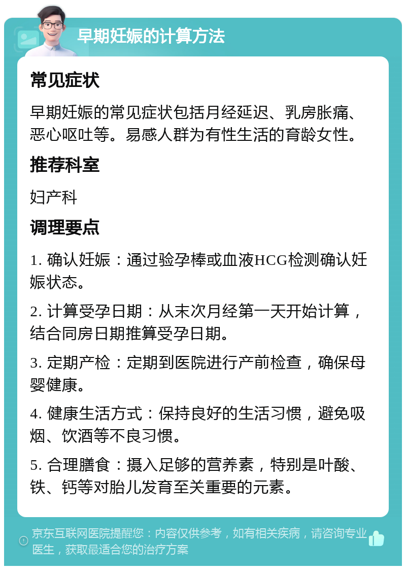 早期妊娠的计算方法 常见症状 早期妊娠的常见症状包括月经延迟、乳房胀痛、恶心呕吐等。易感人群为有性生活的育龄女性。 推荐科室 妇产科 调理要点 1. 确认妊娠：通过验孕棒或血液HCG检测确认妊娠状态。 2. 计算受孕日期：从末次月经第一天开始计算，结合同房日期推算受孕日期。 3. 定期产检：定期到医院进行产前检查，确保母婴健康。 4. 健康生活方式：保持良好的生活习惯，避免吸烟、饮酒等不良习惯。 5. 合理膳食：摄入足够的营养素，特别是叶酸、铁、钙等对胎儿发育至关重要的元素。