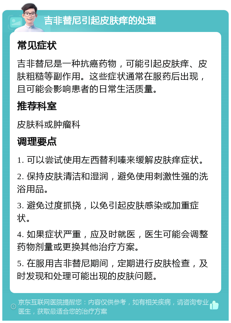 吉非替尼引起皮肤痒的处理 常见症状 吉非替尼是一种抗癌药物，可能引起皮肤痒、皮肤粗糙等副作用。这些症状通常在服药后出现，且可能会影响患者的日常生活质量。 推荐科室 皮肤科或肿瘤科 调理要点 1. 可以尝试使用左西替利嗪来缓解皮肤痒症状。 2. 保持皮肤清洁和湿润，避免使用刺激性强的洗浴用品。 3. 避免过度抓挠，以免引起皮肤感染或加重症状。 4. 如果症状严重，应及时就医，医生可能会调整药物剂量或更换其他治疗方案。 5. 在服用吉非替尼期间，定期进行皮肤检查，及时发现和处理可能出现的皮肤问题。