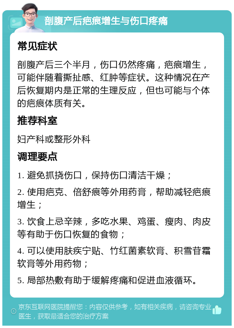 剖腹产后疤痕增生与伤口疼痛 常见症状 剖腹产后三个半月，伤口仍然疼痛，疤痕增生，可能伴随着撕扯感、红肿等症状。这种情况在产后恢复期内是正常的生理反应，但也可能与个体的疤痕体质有关。 推荐科室 妇产科或整形外科 调理要点 1. 避免抓挠伤口，保持伤口清洁干燥； 2. 使用疤克、倍舒痕等外用药膏，帮助减轻疤痕增生； 3. 饮食上忌辛辣，多吃水果、鸡蛋、瘦肉、肉皮等有助于伤口恢复的食物； 4. 可以使用肤疾宁贴、竹红菌素软膏、积雪苷霜软膏等外用药物； 5. 局部热敷有助于缓解疼痛和促进血液循环。