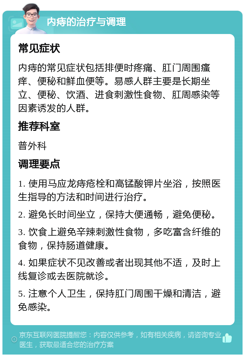 内痔的治疗与调理 常见症状 内痔的常见症状包括排便时疼痛、肛门周围瘙痒、便秘和鲜血便等。易感人群主要是长期坐立、便秘、饮酒、进食刺激性食物、肛周感染等因素诱发的人群。 推荐科室 普外科 调理要点 1. 使用马应龙痔疮栓和高锰酸钾片坐浴，按照医生指导的方法和时间进行治疗。 2. 避免长时间坐立，保持大便通畅，避免便秘。 3. 饮食上避免辛辣刺激性食物，多吃富含纤维的食物，保持肠道健康。 4. 如果症状不见改善或者出现其他不适，及时上线复诊或去医院就诊。 5. 注意个人卫生，保持肛门周围干燥和清洁，避免感染。