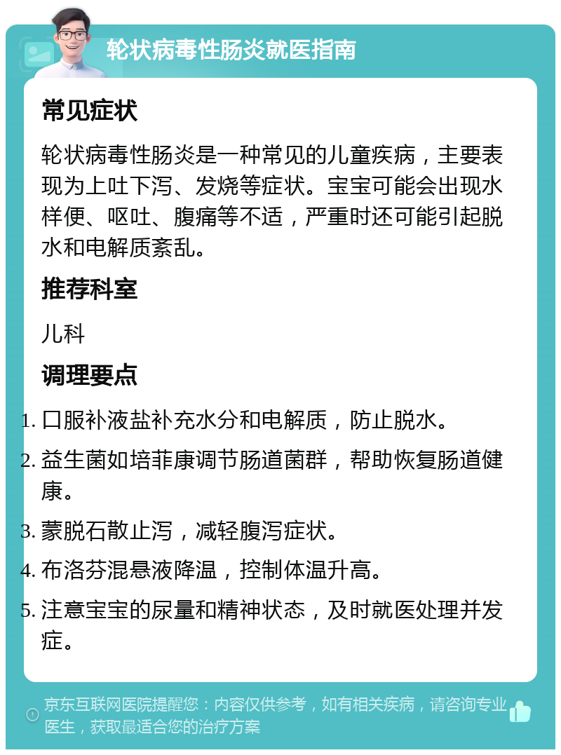 轮状病毒性肠炎就医指南 常见症状 轮状病毒性肠炎是一种常见的儿童疾病，主要表现为上吐下泻、发烧等症状。宝宝可能会出现水样便、呕吐、腹痛等不适，严重时还可能引起脱水和电解质紊乱。 推荐科室 儿科 调理要点 口服补液盐补充水分和电解质，防止脱水。 益生菌如培菲康调节肠道菌群，帮助恢复肠道健康。 蒙脱石散止泻，减轻腹泻症状。 布洛芬混悬液降温，控制体温升高。 注意宝宝的尿量和精神状态，及时就医处理并发症。