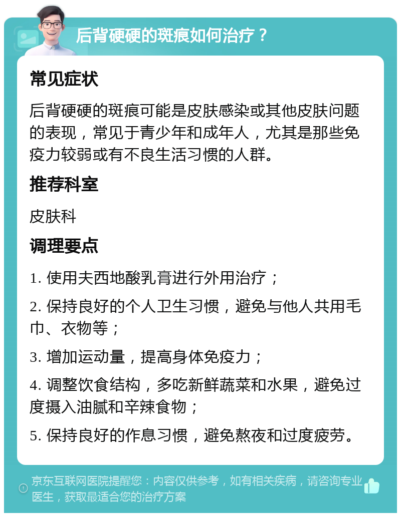 后背硬硬的斑痕如何治疗？ 常见症状 后背硬硬的斑痕可能是皮肤感染或其他皮肤问题的表现，常见于青少年和成年人，尤其是那些免疫力较弱或有不良生活习惯的人群。 推荐科室 皮肤科 调理要点 1. 使用夫西地酸乳膏进行外用治疗； 2. 保持良好的个人卫生习惯，避免与他人共用毛巾、衣物等； 3. 增加运动量，提高身体免疫力； 4. 调整饮食结构，多吃新鲜蔬菜和水果，避免过度摄入油腻和辛辣食物； 5. 保持良好的作息习惯，避免熬夜和过度疲劳。