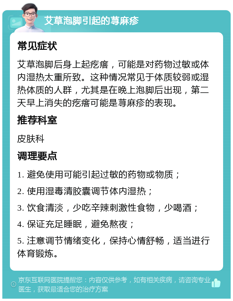 艾草泡脚引起的荨麻疹 常见症状 艾草泡脚后身上起疙瘩，可能是对药物过敏或体内湿热太重所致。这种情况常见于体质较弱或湿热体质的人群，尤其是在晚上泡脚后出现，第二天早上消失的疙瘩可能是荨麻疹的表现。 推荐科室 皮肤科 调理要点 1. 避免使用可能引起过敏的药物或物质； 2. 使用湿毒清胶囊调节体内湿热； 3. 饮食清淡，少吃辛辣刺激性食物，少喝酒； 4. 保证充足睡眠，避免熬夜； 5. 注意调节情绪变化，保持心情舒畅，适当进行体育锻炼。