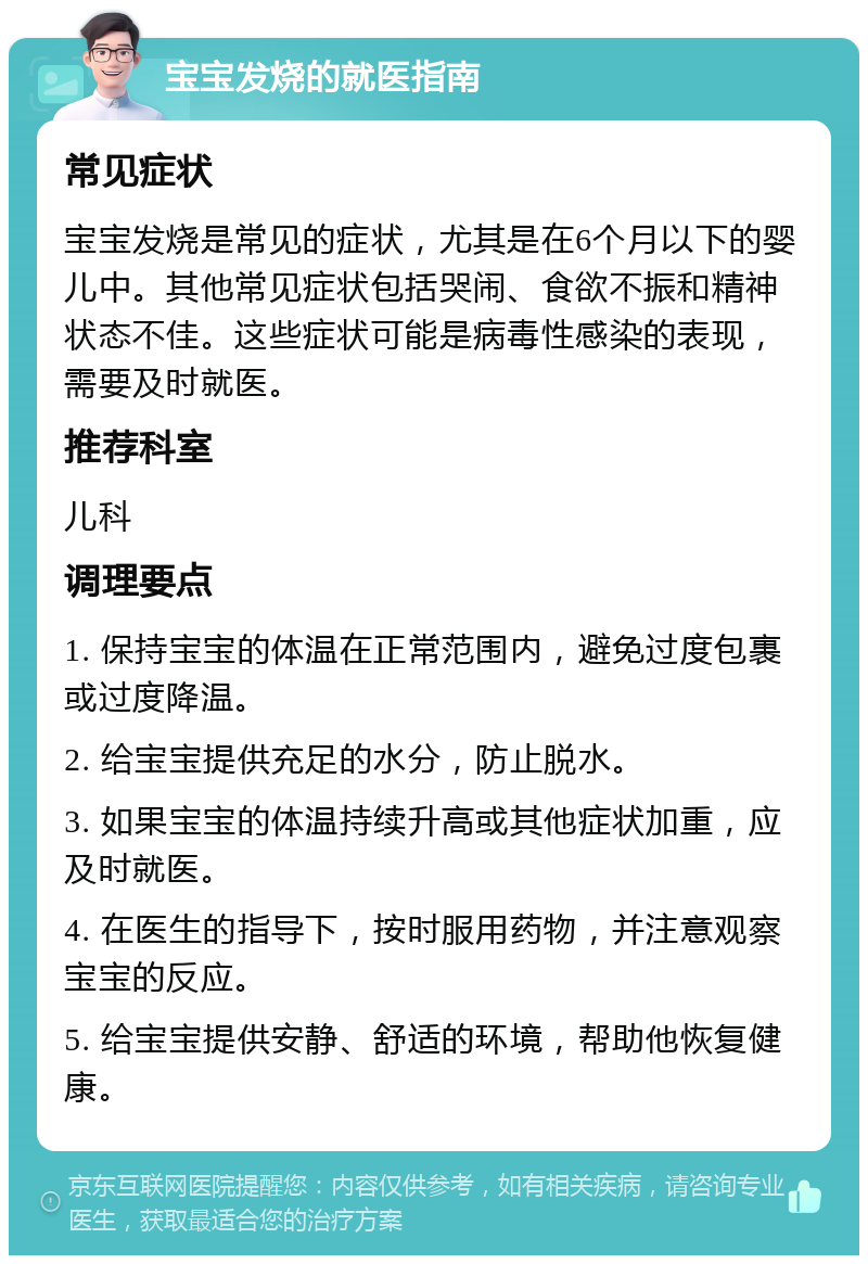 宝宝发烧的就医指南 常见症状 宝宝发烧是常见的症状，尤其是在6个月以下的婴儿中。其他常见症状包括哭闹、食欲不振和精神状态不佳。这些症状可能是病毒性感染的表现，需要及时就医。 推荐科室 儿科 调理要点 1. 保持宝宝的体温在正常范围内，避免过度包裹或过度降温。 2. 给宝宝提供充足的水分，防止脱水。 3. 如果宝宝的体温持续升高或其他症状加重，应及时就医。 4. 在医生的指导下，按时服用药物，并注意观察宝宝的反应。 5. 给宝宝提供安静、舒适的环境，帮助他恢复健康。