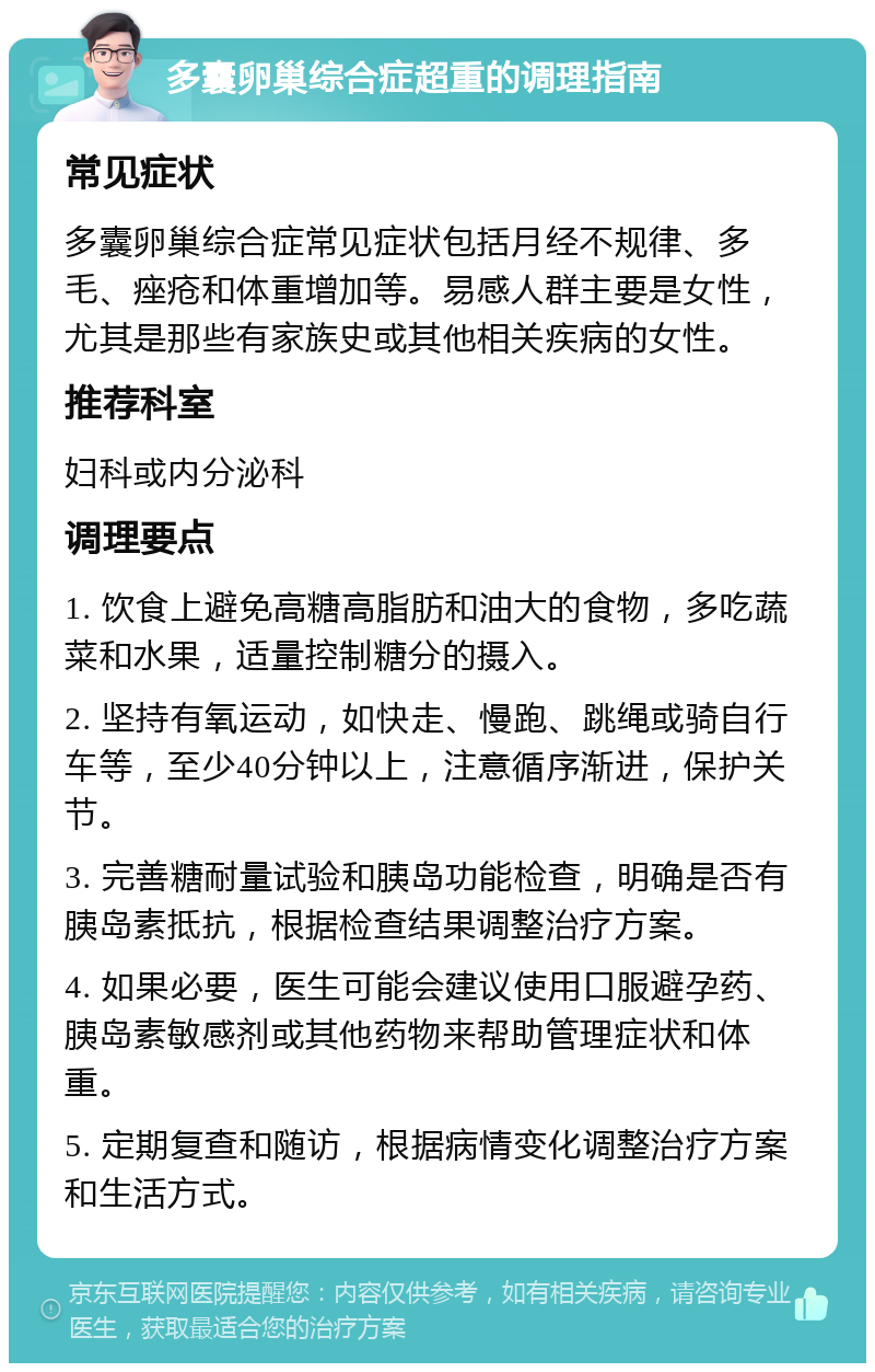 多囊卵巢综合症超重的调理指南 常见症状 多囊卵巢综合症常见症状包括月经不规律、多毛、痤疮和体重增加等。易感人群主要是女性，尤其是那些有家族史或其他相关疾病的女性。 推荐科室 妇科或内分泌科 调理要点 1. 饮食上避免高糖高脂肪和油大的食物，多吃蔬菜和水果，适量控制糖分的摄入。 2. 坚持有氧运动，如快走、慢跑、跳绳或骑自行车等，至少40分钟以上，注意循序渐进，保护关节。 3. 完善糖耐量试验和胰岛功能检查，明确是否有胰岛素抵抗，根据检查结果调整治疗方案。 4. 如果必要，医生可能会建议使用口服避孕药、胰岛素敏感剂或其他药物来帮助管理症状和体重。 5. 定期复查和随访，根据病情变化调整治疗方案和生活方式。