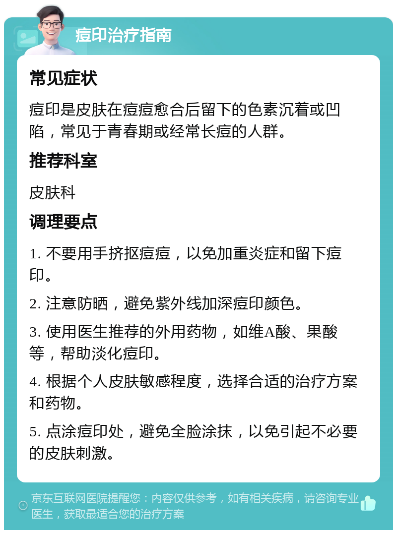 痘印治疗指南 常见症状 痘印是皮肤在痘痘愈合后留下的色素沉着或凹陷，常见于青春期或经常长痘的人群。 推荐科室 皮肤科 调理要点 1. 不要用手挤抠痘痘，以免加重炎症和留下痘印。 2. 注意防晒，避免紫外线加深痘印颜色。 3. 使用医生推荐的外用药物，如维A酸、果酸等，帮助淡化痘印。 4. 根据个人皮肤敏感程度，选择合适的治疗方案和药物。 5. 点涂痘印处，避免全脸涂抹，以免引起不必要的皮肤刺激。