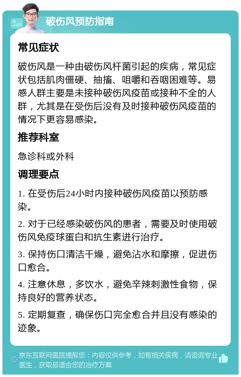 破伤风预防指南 常见症状 破伤风是一种由破伤风杆菌引起的疾病，常见症状包括肌肉僵硬、抽搐、咀嚼和吞咽困难等。易感人群主要是未接种破伤风疫苗或接种不全的人群，尤其是在受伤后没有及时接种破伤风疫苗的情况下更容易感染。 推荐科室 急诊科或外科 调理要点 1. 在受伤后24小时内接种破伤风疫苗以预防感染。 2. 对于已经感染破伤风的患者，需要及时使用破伤风免疫球蛋白和抗生素进行治疗。 3. 保持伤口清洁干燥，避免沾水和摩擦，促进伤口愈合。 4. 注意休息，多饮水，避免辛辣刺激性食物，保持良好的营养状态。 5. 定期复查，确保伤口完全愈合并且没有感染的迹象。