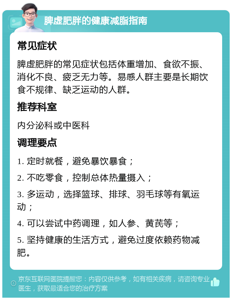 脾虚肥胖的健康减脂指南 常见症状 脾虚肥胖的常见症状包括体重增加、食欲不振、消化不良、疲乏无力等。易感人群主要是长期饮食不规律、缺乏运动的人群。 推荐科室 内分泌科或中医科 调理要点 1. 定时就餐，避免暴饮暴食； 2. 不吃零食，控制总体热量摄入； 3. 多运动，选择篮球、排球、羽毛球等有氧运动； 4. 可以尝试中药调理，如人参、黄芪等； 5. 坚持健康的生活方式，避免过度依赖药物减肥。