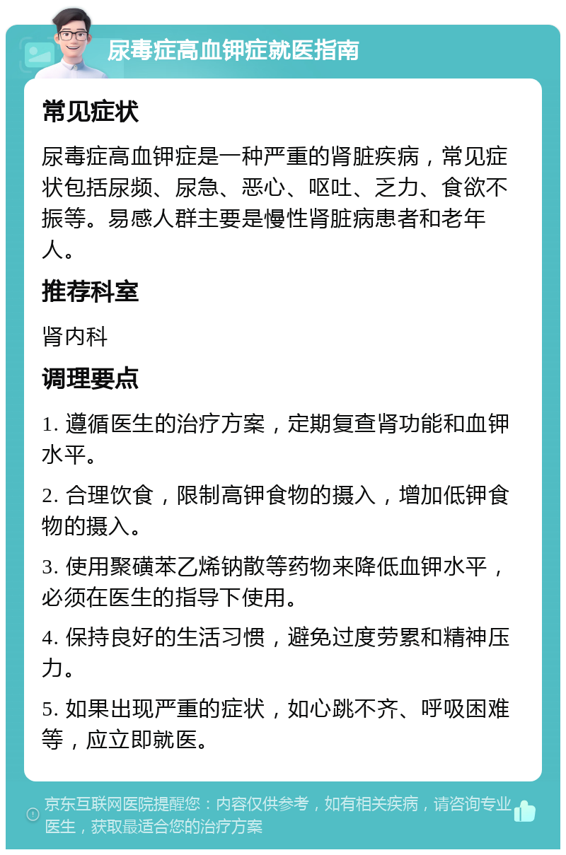 尿毒症高血钾症就医指南 常见症状 尿毒症高血钾症是一种严重的肾脏疾病，常见症状包括尿频、尿急、恶心、呕吐、乏力、食欲不振等。易感人群主要是慢性肾脏病患者和老年人。 推荐科室 肾内科 调理要点 1. 遵循医生的治疗方案，定期复查肾功能和血钾水平。 2. 合理饮食，限制高钾食物的摄入，增加低钾食物的摄入。 3. 使用聚磺苯乙烯钠散等药物来降低血钾水平，必须在医生的指导下使用。 4. 保持良好的生活习惯，避免过度劳累和精神压力。 5. 如果出现严重的症状，如心跳不齐、呼吸困难等，应立即就医。