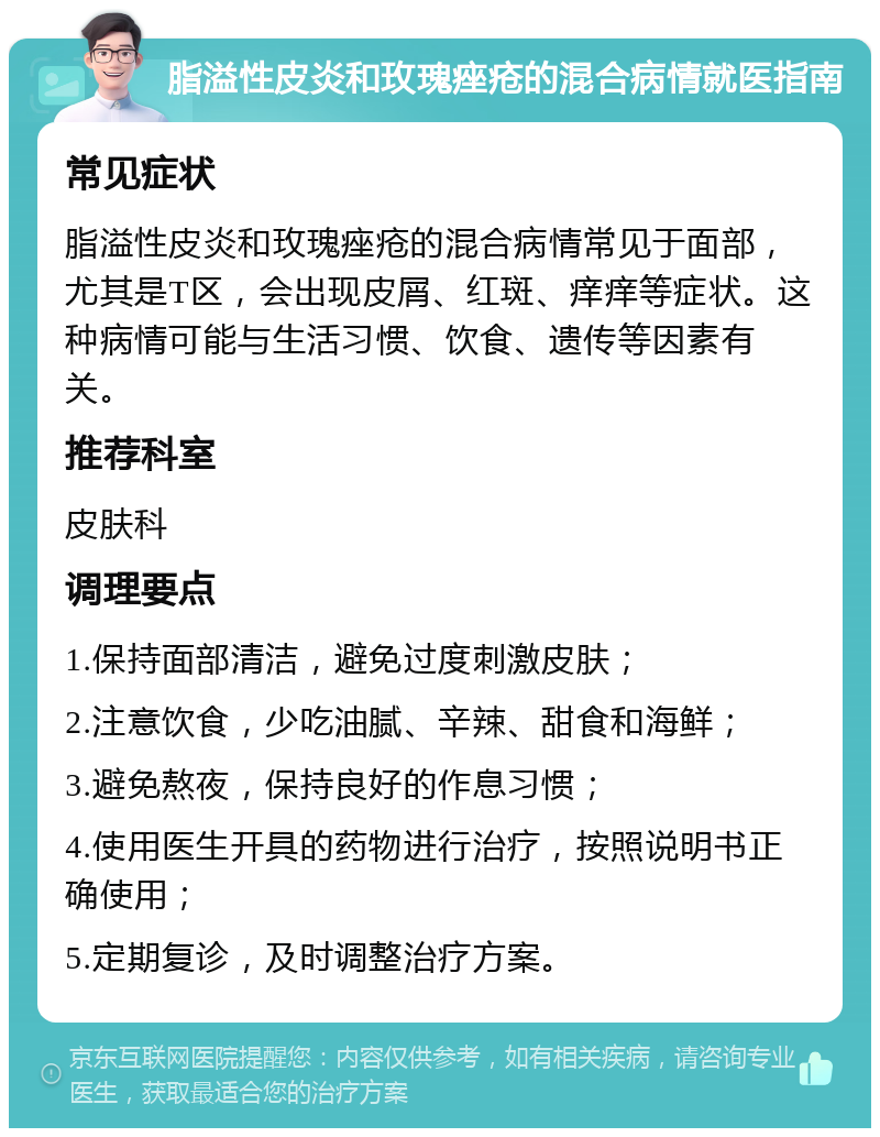 脂溢性皮炎和玫瑰痤疮的混合病情就医指南 常见症状 脂溢性皮炎和玫瑰痤疮的混合病情常见于面部，尤其是T区，会出现皮屑、红斑、痒痒等症状。这种病情可能与生活习惯、饮食、遗传等因素有关。 推荐科室 皮肤科 调理要点 1.保持面部清洁，避免过度刺激皮肤； 2.注意饮食，少吃油腻、辛辣、甜食和海鲜； 3.避免熬夜，保持良好的作息习惯； 4.使用医生开具的药物进行治疗，按照说明书正确使用； 5.定期复诊，及时调整治疗方案。