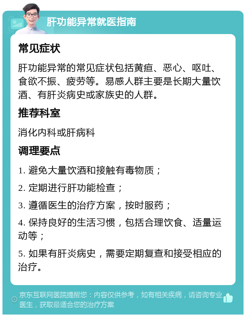 肝功能异常就医指南 常见症状 肝功能异常的常见症状包括黄疸、恶心、呕吐、食欲不振、疲劳等。易感人群主要是长期大量饮酒、有肝炎病史或家族史的人群。 推荐科室 消化内科或肝病科 调理要点 1. 避免大量饮酒和接触有毒物质； 2. 定期进行肝功能检查； 3. 遵循医生的治疗方案，按时服药； 4. 保持良好的生活习惯，包括合理饮食、适量运动等； 5. 如果有肝炎病史，需要定期复查和接受相应的治疗。