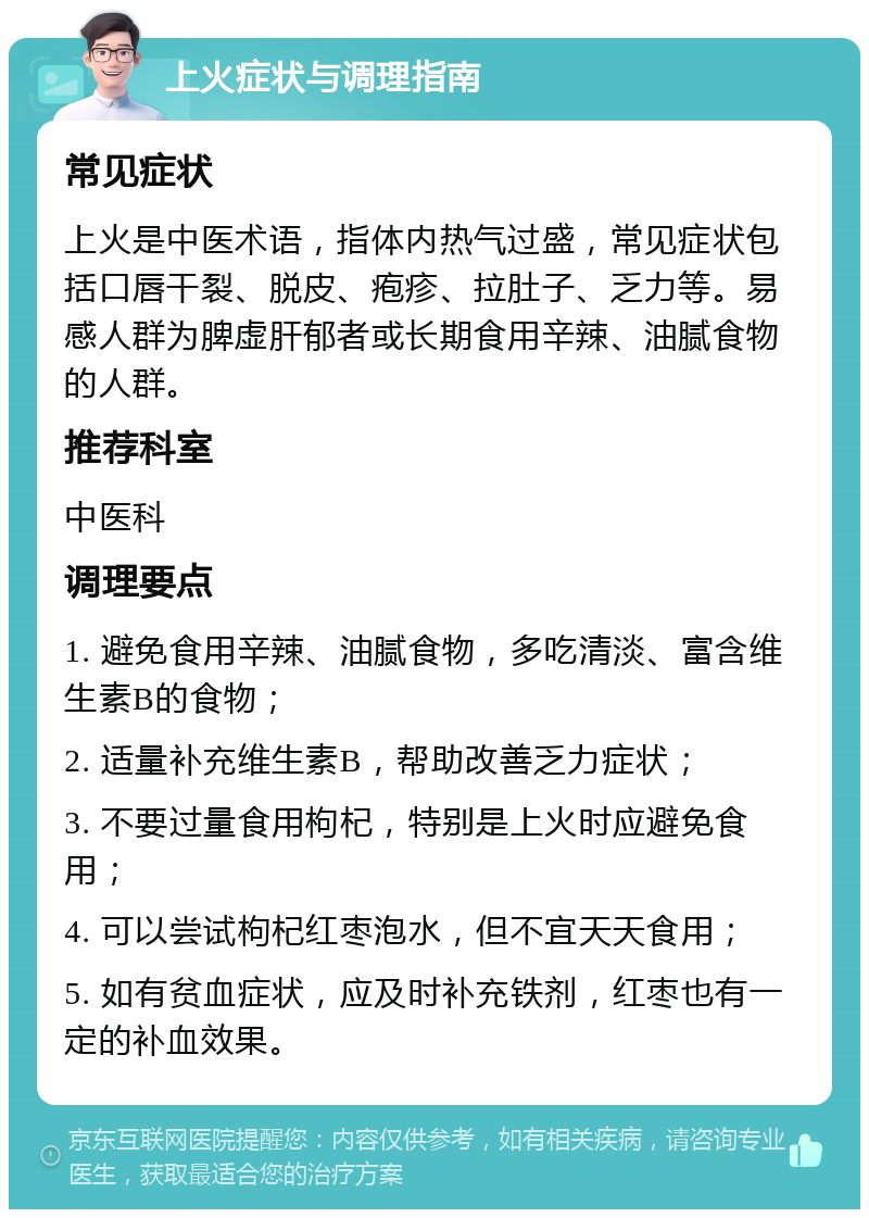 上火症状与调理指南 常见症状 上火是中医术语，指体内热气过盛，常见症状包括口唇干裂、脱皮、疱疹、拉肚子、乏力等。易感人群为脾虚肝郁者或长期食用辛辣、油腻食物的人群。 推荐科室 中医科 调理要点 1. 避免食用辛辣、油腻食物，多吃清淡、富含维生素B的食物； 2. 适量补充维生素B，帮助改善乏力症状； 3. 不要过量食用枸杞，特别是上火时应避免食用； 4. 可以尝试枸杞红枣泡水，但不宜天天食用； 5. 如有贫血症状，应及时补充铁剂，红枣也有一定的补血效果。