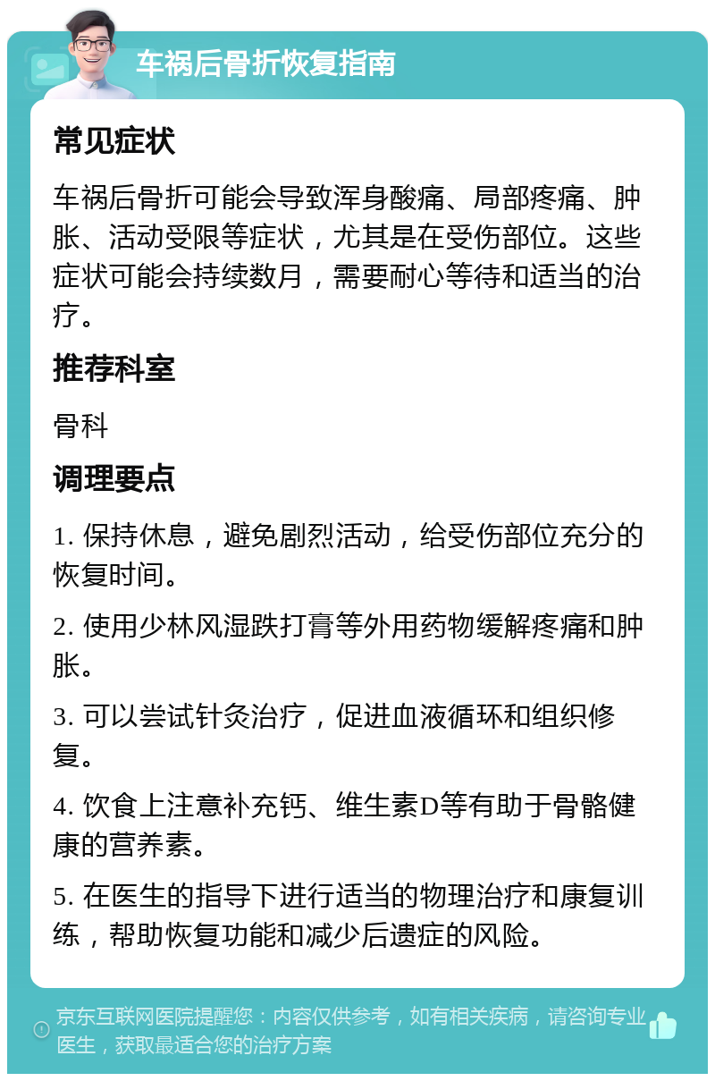 车祸后骨折恢复指南 常见症状 车祸后骨折可能会导致浑身酸痛、局部疼痛、肿胀、活动受限等症状，尤其是在受伤部位。这些症状可能会持续数月，需要耐心等待和适当的治疗。 推荐科室 骨科 调理要点 1. 保持休息，避免剧烈活动，给受伤部位充分的恢复时间。 2. 使用少林风湿跌打膏等外用药物缓解疼痛和肿胀。 3. 可以尝试针灸治疗，促进血液循环和组织修复。 4. 饮食上注意补充钙、维生素D等有助于骨骼健康的营养素。 5. 在医生的指导下进行适当的物理治疗和康复训练，帮助恢复功能和减少后遗症的风险。