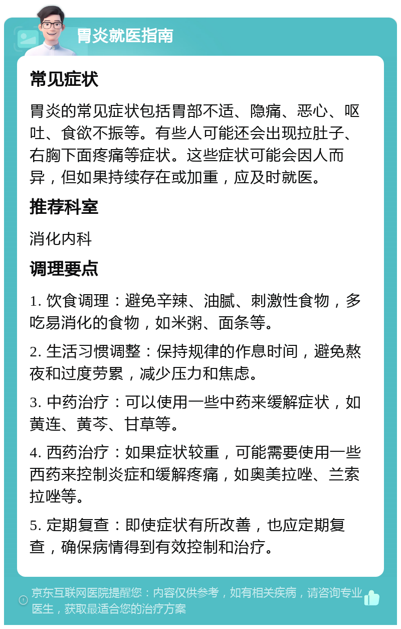 胃炎就医指南 常见症状 胃炎的常见症状包括胃部不适、隐痛、恶心、呕吐、食欲不振等。有些人可能还会出现拉肚子、右胸下面疼痛等症状。这些症状可能会因人而异，但如果持续存在或加重，应及时就医。 推荐科室 消化内科 调理要点 1. 饮食调理：避免辛辣、油腻、刺激性食物，多吃易消化的食物，如米粥、面条等。 2. 生活习惯调整：保持规律的作息时间，避免熬夜和过度劳累，减少压力和焦虑。 3. 中药治疗：可以使用一些中药来缓解症状，如黄连、黄芩、甘草等。 4. 西药治疗：如果症状较重，可能需要使用一些西药来控制炎症和缓解疼痛，如奥美拉唑、兰索拉唑等。 5. 定期复查：即使症状有所改善，也应定期复查，确保病情得到有效控制和治疗。