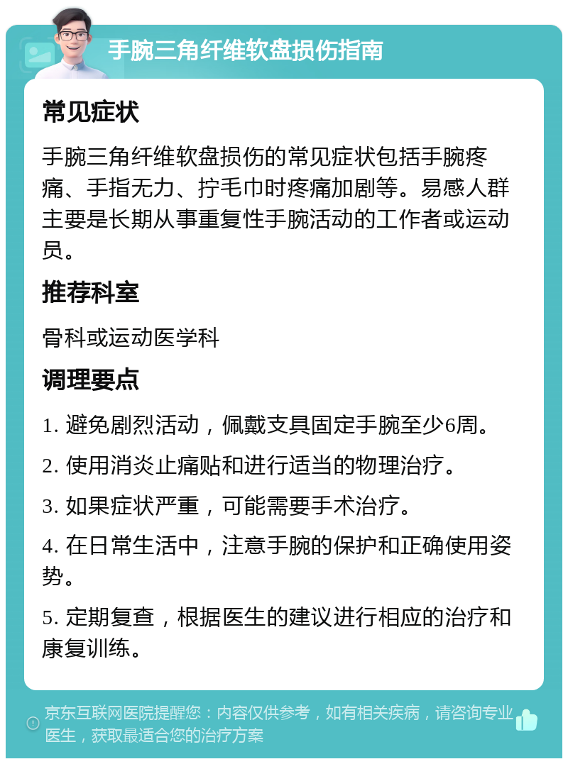 手腕三角纤维软盘损伤指南 常见症状 手腕三角纤维软盘损伤的常见症状包括手腕疼痛、手指无力、拧毛巾时疼痛加剧等。易感人群主要是长期从事重复性手腕活动的工作者或运动员。 推荐科室 骨科或运动医学科 调理要点 1. 避免剧烈活动，佩戴支具固定手腕至少6周。 2. 使用消炎止痛贴和进行适当的物理治疗。 3. 如果症状严重，可能需要手术治疗。 4. 在日常生活中，注意手腕的保护和正确使用姿势。 5. 定期复查，根据医生的建议进行相应的治疗和康复训练。