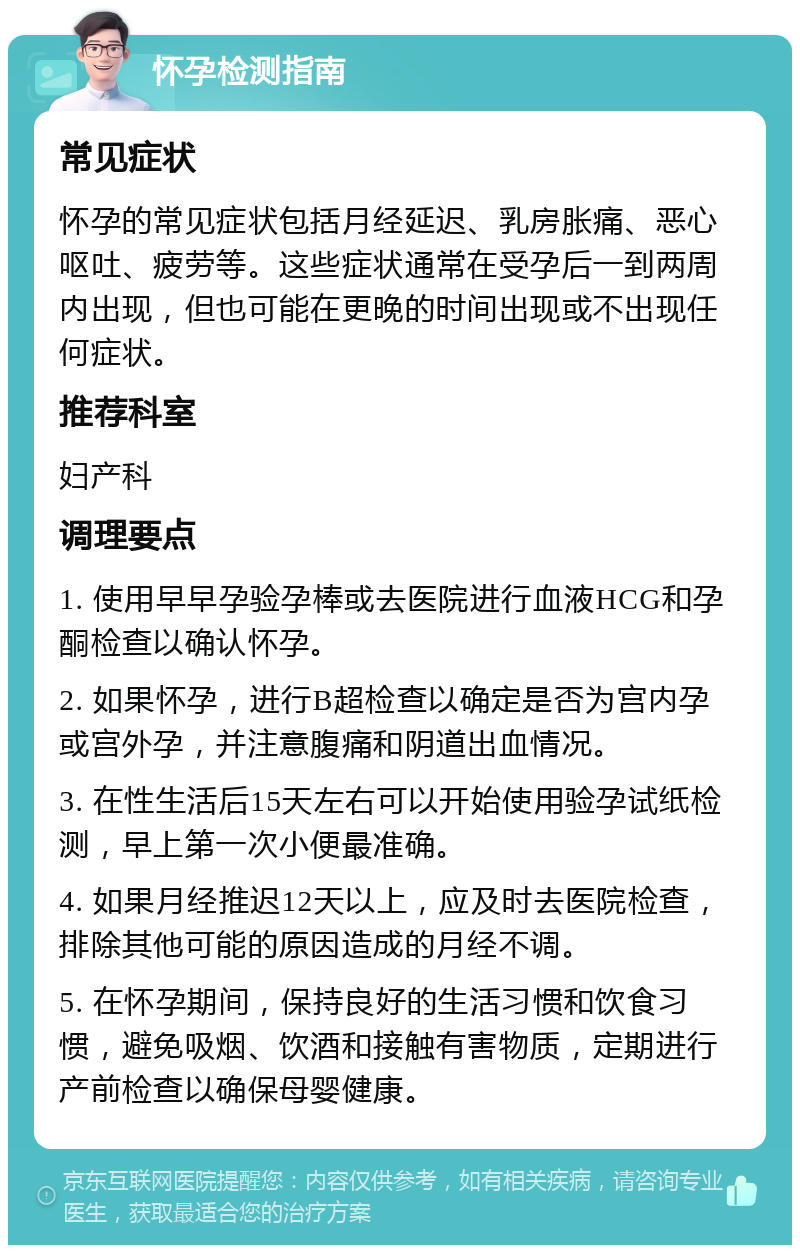 怀孕检测指南 常见症状 怀孕的常见症状包括月经延迟、乳房胀痛、恶心呕吐、疲劳等。这些症状通常在受孕后一到两周内出现，但也可能在更晚的时间出现或不出现任何症状。 推荐科室 妇产科 调理要点 1. 使用早早孕验孕棒或去医院进行血液HCG和孕酮检查以确认怀孕。 2. 如果怀孕，进行B超检查以确定是否为宫内孕或宫外孕，并注意腹痛和阴道出血情况。 3. 在性生活后15天左右可以开始使用验孕试纸检测，早上第一次小便最准确。 4. 如果月经推迟12天以上，应及时去医院检查，排除其他可能的原因造成的月经不调。 5. 在怀孕期间，保持良好的生活习惯和饮食习惯，避免吸烟、饮酒和接触有害物质，定期进行产前检查以确保母婴健康。