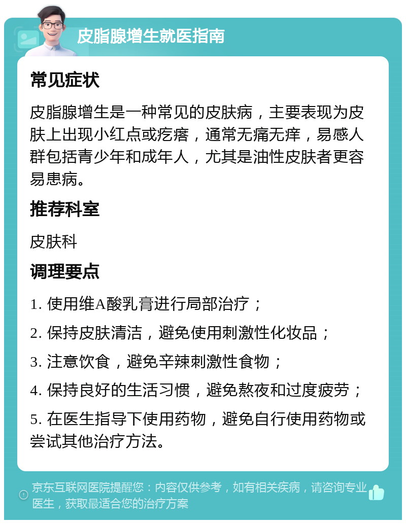 皮脂腺增生就医指南 常见症状 皮脂腺增生是一种常见的皮肤病，主要表现为皮肤上出现小红点或疙瘩，通常无痛无痒，易感人群包括青少年和成年人，尤其是油性皮肤者更容易患病。 推荐科室 皮肤科 调理要点 1. 使用维A酸乳膏进行局部治疗； 2. 保持皮肤清洁，避免使用刺激性化妆品； 3. 注意饮食，避免辛辣刺激性食物； 4. 保持良好的生活习惯，避免熬夜和过度疲劳； 5. 在医生指导下使用药物，避免自行使用药物或尝试其他治疗方法。