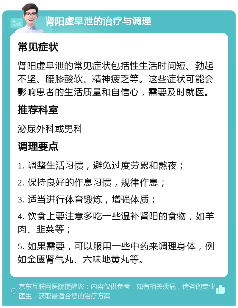 肾阳虚早泄的治疗与调理 常见症状 肾阳虚早泄的常见症状包括性生活时间短、勃起不坚、腰膝酸软、精神疲乏等。这些症状可能会影响患者的生活质量和自信心，需要及时就医。 推荐科室 泌尿外科或男科 调理要点 1. 调整生活习惯，避免过度劳累和熬夜； 2. 保持良好的作息习惯，规律作息； 3. 适当进行体育锻炼，增强体质； 4. 饮食上要注意多吃一些温补肾阳的食物，如羊肉、韭菜等； 5. 如果需要，可以服用一些中药来调理身体，例如金匮肾气丸、六味地黄丸等。