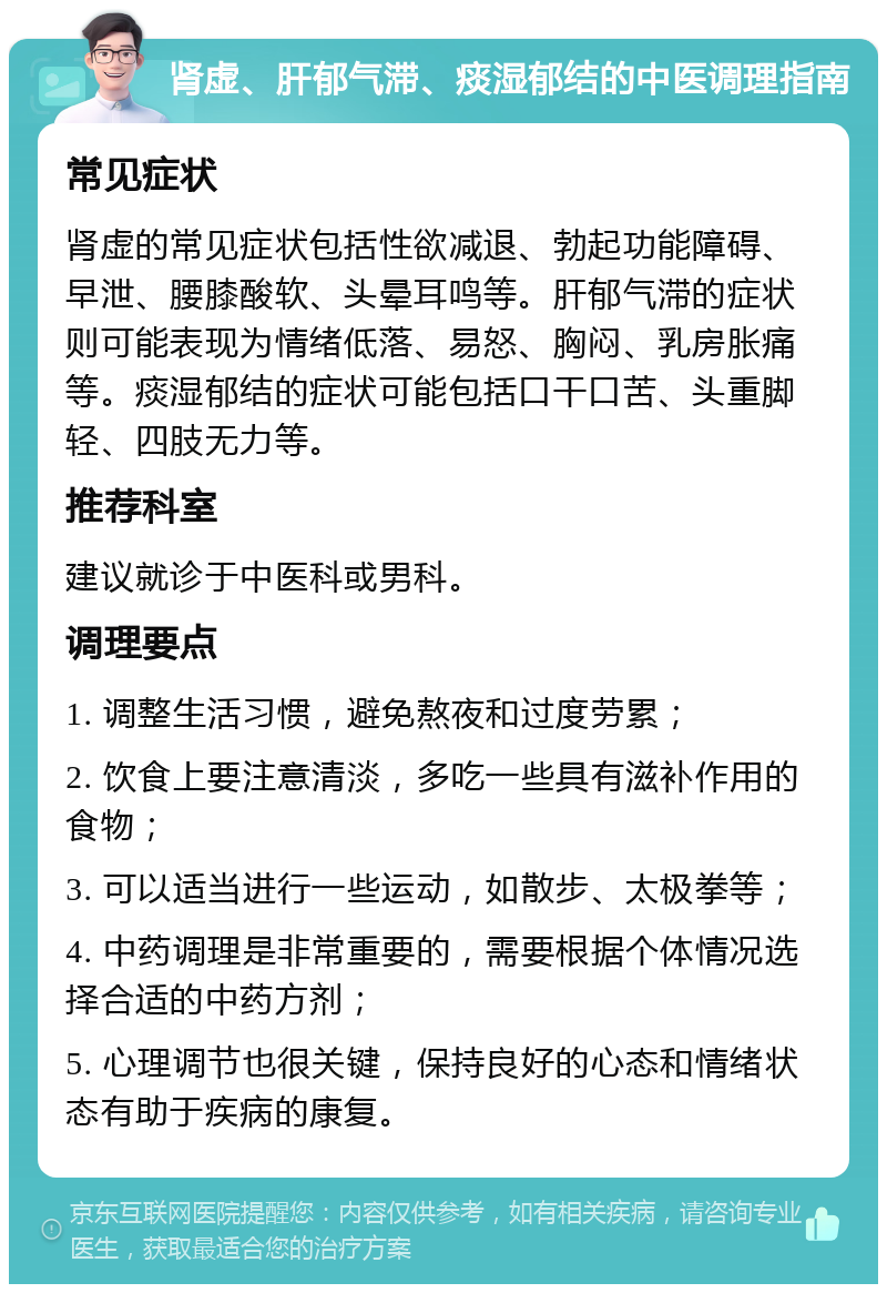 肾虚、肝郁气滞、痰湿郁结的中医调理指南 常见症状 肾虚的常见症状包括性欲减退、勃起功能障碍、早泄、腰膝酸软、头晕耳鸣等。肝郁气滞的症状则可能表现为情绪低落、易怒、胸闷、乳房胀痛等。痰湿郁结的症状可能包括口干口苦、头重脚轻、四肢无力等。 推荐科室 建议就诊于中医科或男科。 调理要点 1. 调整生活习惯，避免熬夜和过度劳累； 2. 饮食上要注意清淡，多吃一些具有滋补作用的食物； 3. 可以适当进行一些运动，如散步、太极拳等； 4. 中药调理是非常重要的，需要根据个体情况选择合适的中药方剂； 5. 心理调节也很关键，保持良好的心态和情绪状态有助于疾病的康复。