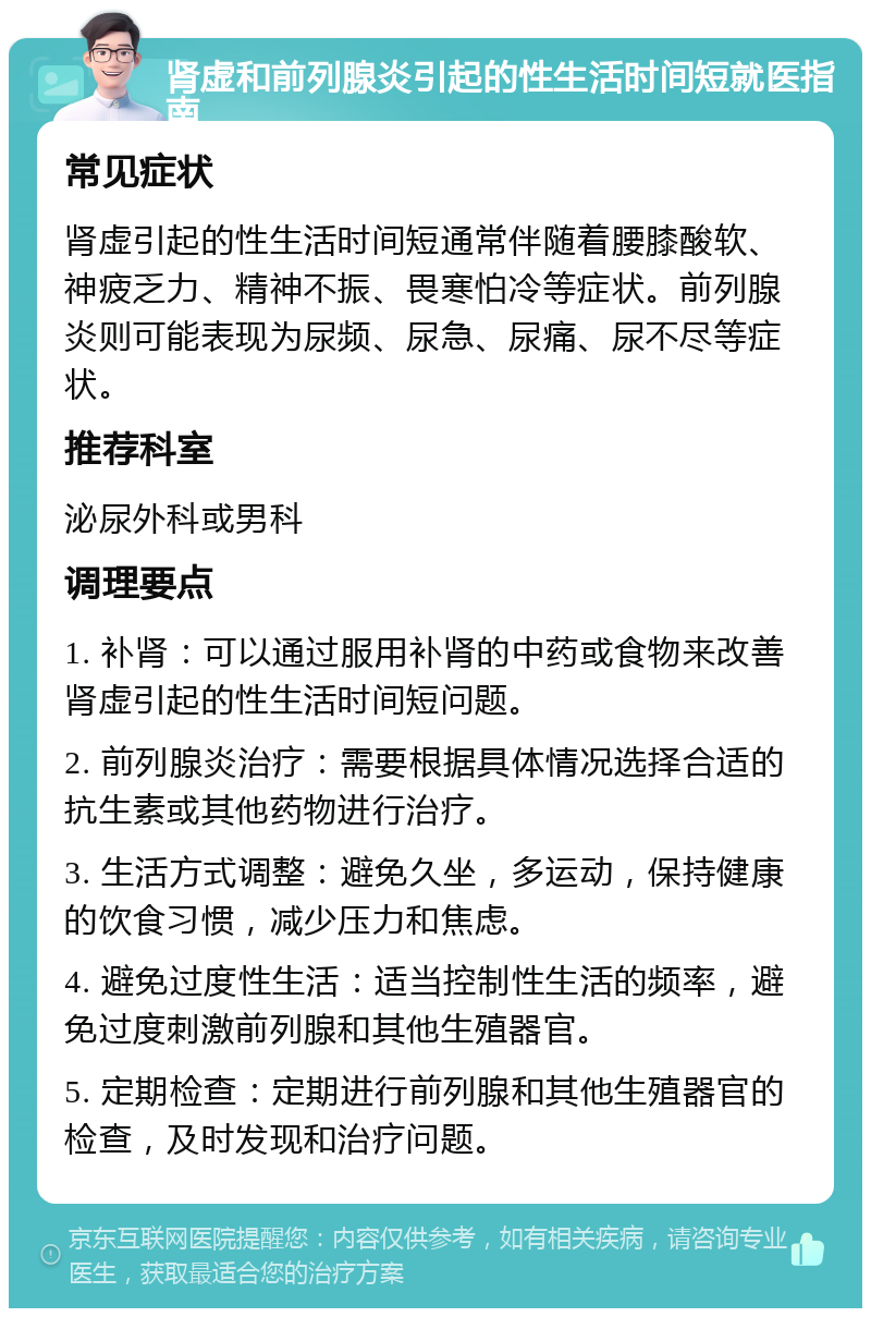 肾虚和前列腺炎引起的性生活时间短就医指南 常见症状 肾虚引起的性生活时间短通常伴随着腰膝酸软、神疲乏力、精神不振、畏寒怕冷等症状。前列腺炎则可能表现为尿频、尿急、尿痛、尿不尽等症状。 推荐科室 泌尿外科或男科 调理要点 1. 补肾：可以通过服用补肾的中药或食物来改善肾虚引起的性生活时间短问题。 2. 前列腺炎治疗：需要根据具体情况选择合适的抗生素或其他药物进行治疗。 3. 生活方式调整：避免久坐，多运动，保持健康的饮食习惯，减少压力和焦虑。 4. 避免过度性生活：适当控制性生活的频率，避免过度刺激前列腺和其他生殖器官。 5. 定期检查：定期进行前列腺和其他生殖器官的检查，及时发现和治疗问题。