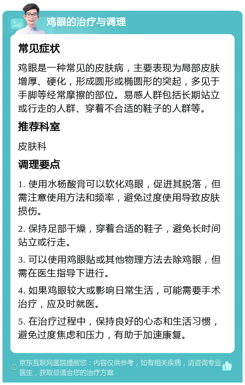 鸡眼的治疗与调理 常见症状 鸡眼是一种常见的皮肤病，主要表现为局部皮肤增厚、硬化，形成圆形或椭圆形的突起，多见于手脚等经常摩擦的部位。易感人群包括长期站立或行走的人群、穿着不合适的鞋子的人群等。 推荐科室 皮肤科 调理要点 1. 使用水杨酸膏可以软化鸡眼，促进其脱落，但需注意使用方法和频率，避免过度使用导致皮肤损伤。 2. 保持足部干燥，穿着合适的鞋子，避免长时间站立或行走。 3. 可以使用鸡眼贴或其他物理方法去除鸡眼，但需在医生指导下进行。 4. 如果鸡眼较大或影响日常生活，可能需要手术治疗，应及时就医。 5. 在治疗过程中，保持良好的心态和生活习惯，避免过度焦虑和压力，有助于加速康复。