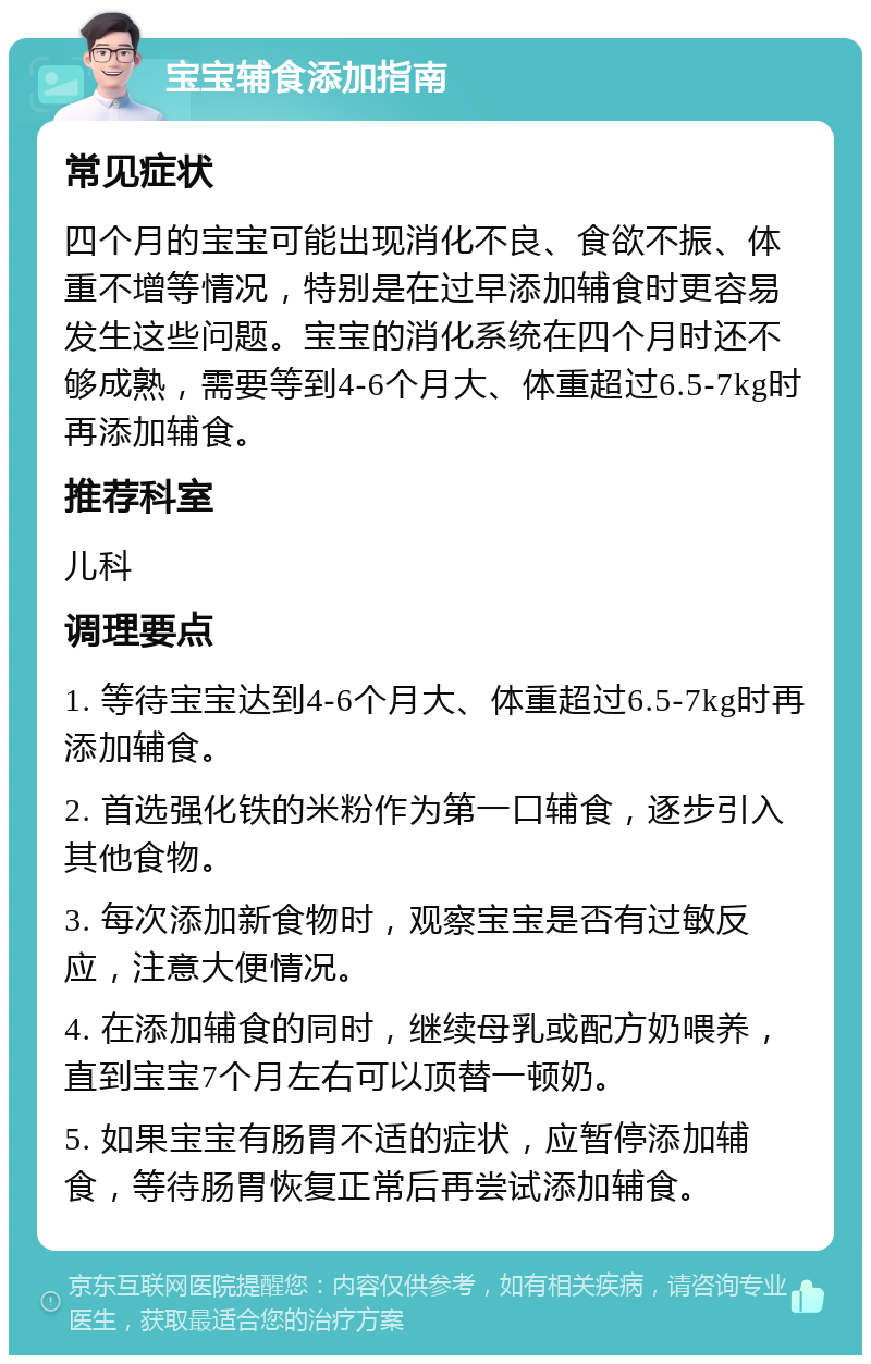 宝宝辅食添加指南 常见症状 四个月的宝宝可能出现消化不良、食欲不振、体重不增等情况，特别是在过早添加辅食时更容易发生这些问题。宝宝的消化系统在四个月时还不够成熟，需要等到4-6个月大、体重超过6.5-7kg时再添加辅食。 推荐科室 儿科 调理要点 1. 等待宝宝达到4-6个月大、体重超过6.5-7kg时再添加辅食。 2. 首选强化铁的米粉作为第一口辅食，逐步引入其他食物。 3. 每次添加新食物时，观察宝宝是否有过敏反应，注意大便情况。 4. 在添加辅食的同时，继续母乳或配方奶喂养，直到宝宝7个月左右可以顶替一顿奶。 5. 如果宝宝有肠胃不适的症状，应暂停添加辅食，等待肠胃恢复正常后再尝试添加辅食。