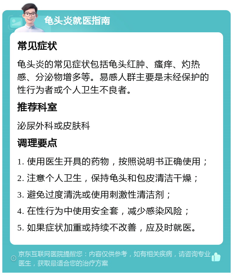 龟头炎就医指南 常见症状 龟头炎的常见症状包括龟头红肿、瘙痒、灼热感、分泌物增多等。易感人群主要是未经保护的性行为者或个人卫生不良者。 推荐科室 泌尿外科或皮肤科 调理要点 1. 使用医生开具的药物，按照说明书正确使用； 2. 注意个人卫生，保持龟头和包皮清洁干燥； 3. 避免过度清洗或使用刺激性清洁剂； 4. 在性行为中使用安全套，减少感染风险； 5. 如果症状加重或持续不改善，应及时就医。