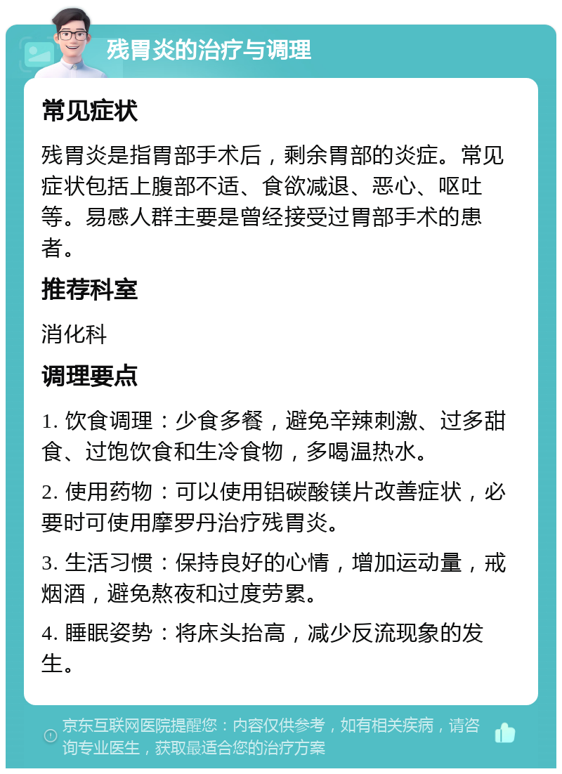 残胃炎的治疗与调理 常见症状 残胃炎是指胃部手术后，剩余胃部的炎症。常见症状包括上腹部不适、食欲减退、恶心、呕吐等。易感人群主要是曾经接受过胃部手术的患者。 推荐科室 消化科 调理要点 1. 饮食调理：少食多餐，避免辛辣刺激、过多甜食、过饱饮食和生冷食物，多喝温热水。 2. 使用药物：可以使用铝碳酸镁片改善症状，必要时可使用摩罗丹治疗残胃炎。 3. 生活习惯：保持良好的心情，增加运动量，戒烟酒，避免熬夜和过度劳累。 4. 睡眠姿势：将床头抬高，减少反流现象的发生。