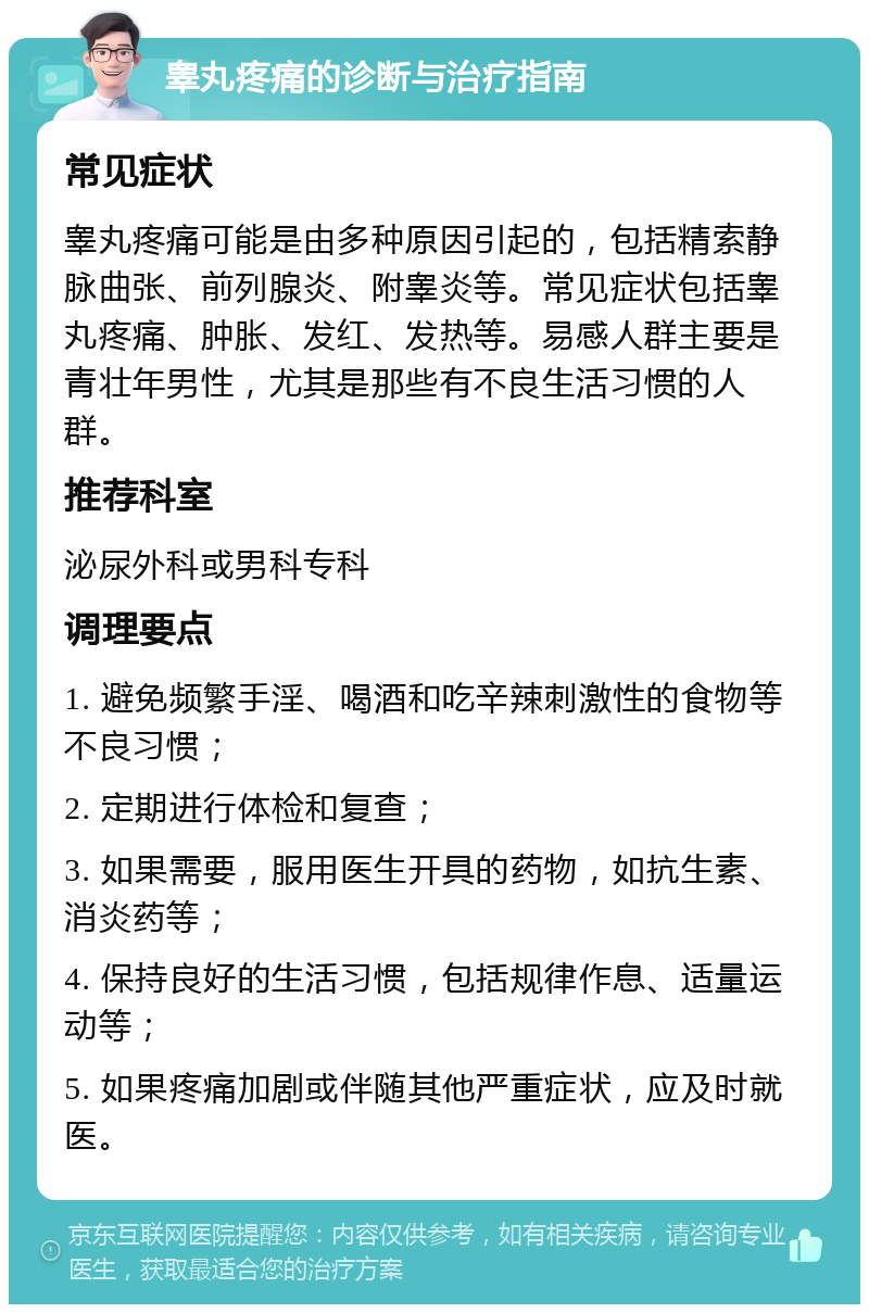 睾丸疼痛的诊断与治疗指南 常见症状 睾丸疼痛可能是由多种原因引起的，包括精索静脉曲张、前列腺炎、附睾炎等。常见症状包括睾丸疼痛、肿胀、发红、发热等。易感人群主要是青壮年男性，尤其是那些有不良生活习惯的人群。 推荐科室 泌尿外科或男科专科 调理要点 1. 避免频繁手淫、喝酒和吃辛辣刺激性的食物等不良习惯； 2. 定期进行体检和复查； 3. 如果需要，服用医生开具的药物，如抗生素、消炎药等； 4. 保持良好的生活习惯，包括规律作息、适量运动等； 5. 如果疼痛加剧或伴随其他严重症状，应及时就医。