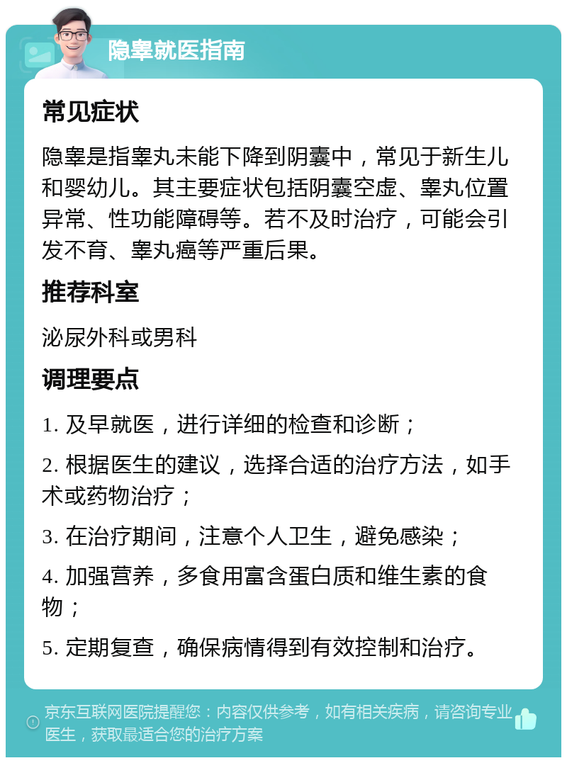 隐睾就医指南 常见症状 隐睾是指睾丸未能下降到阴囊中，常见于新生儿和婴幼儿。其主要症状包括阴囊空虚、睾丸位置异常、性功能障碍等。若不及时治疗，可能会引发不育、睾丸癌等严重后果。 推荐科室 泌尿外科或男科 调理要点 1. 及早就医，进行详细的检查和诊断； 2. 根据医生的建议，选择合适的治疗方法，如手术或药物治疗； 3. 在治疗期间，注意个人卫生，避免感染； 4. 加强营养，多食用富含蛋白质和维生素的食物； 5. 定期复查，确保病情得到有效控制和治疗。