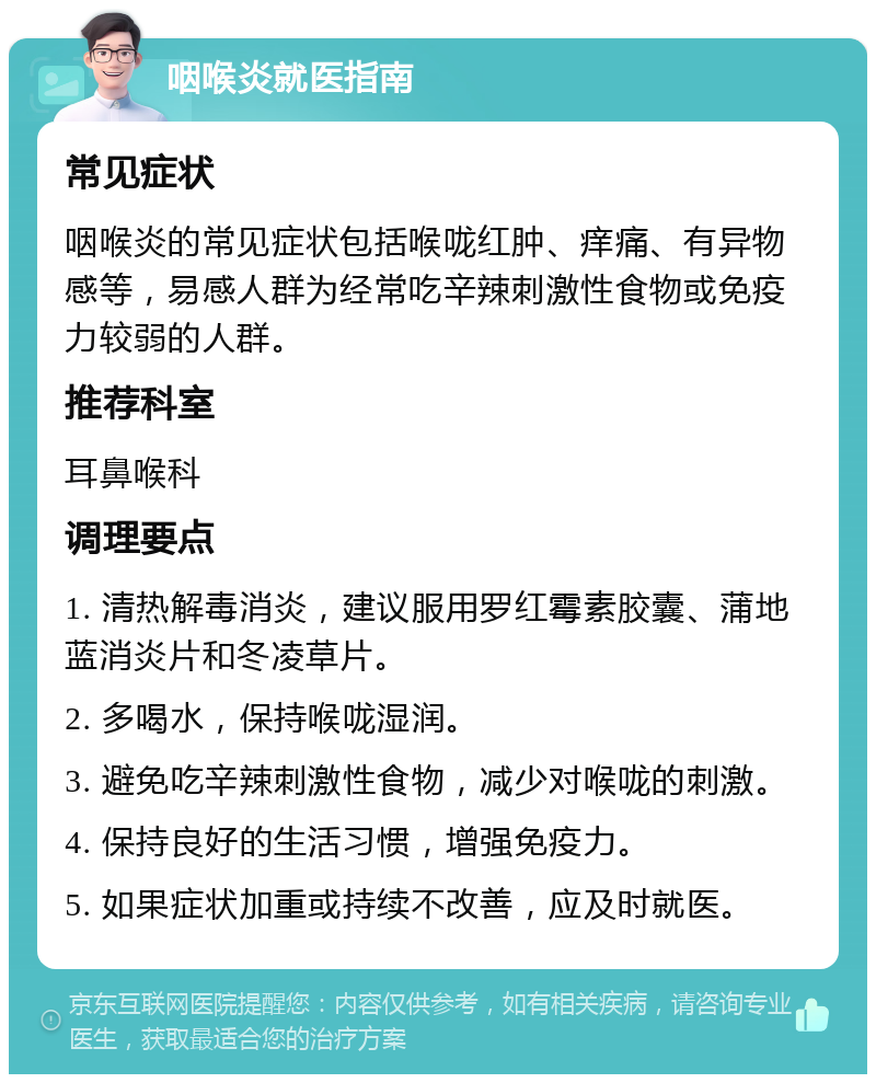 咽喉炎就医指南 常见症状 咽喉炎的常见症状包括喉咙红肿、痒痛、有异物感等，易感人群为经常吃辛辣刺激性食物或免疫力较弱的人群。 推荐科室 耳鼻喉科 调理要点 1. 清热解毒消炎，建议服用罗红霉素胶囊、蒲地蓝消炎片和冬凌草片。 2. 多喝水，保持喉咙湿润。 3. 避免吃辛辣刺激性食物，减少对喉咙的刺激。 4. 保持良好的生活习惯，增强免疫力。 5. 如果症状加重或持续不改善，应及时就医。