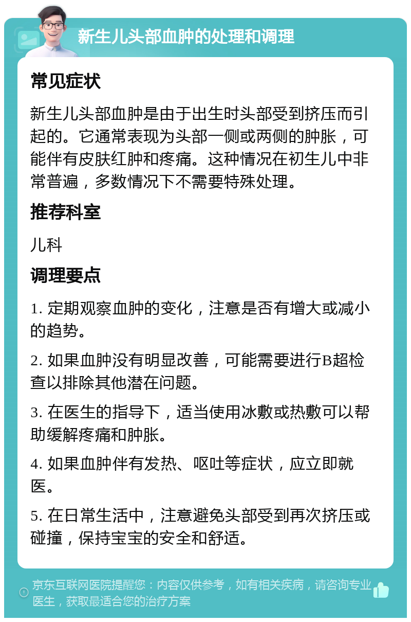 新生儿头部血肿的处理和调理 常见症状 新生儿头部血肿是由于出生时头部受到挤压而引起的。它通常表现为头部一侧或两侧的肿胀，可能伴有皮肤红肿和疼痛。这种情况在初生儿中非常普遍，多数情况下不需要特殊处理。 推荐科室 儿科 调理要点 1. 定期观察血肿的变化，注意是否有增大或减小的趋势。 2. 如果血肿没有明显改善，可能需要进行B超检查以排除其他潜在问题。 3. 在医生的指导下，适当使用冰敷或热敷可以帮助缓解疼痛和肿胀。 4. 如果血肿伴有发热、呕吐等症状，应立即就医。 5. 在日常生活中，注意避免头部受到再次挤压或碰撞，保持宝宝的安全和舒适。