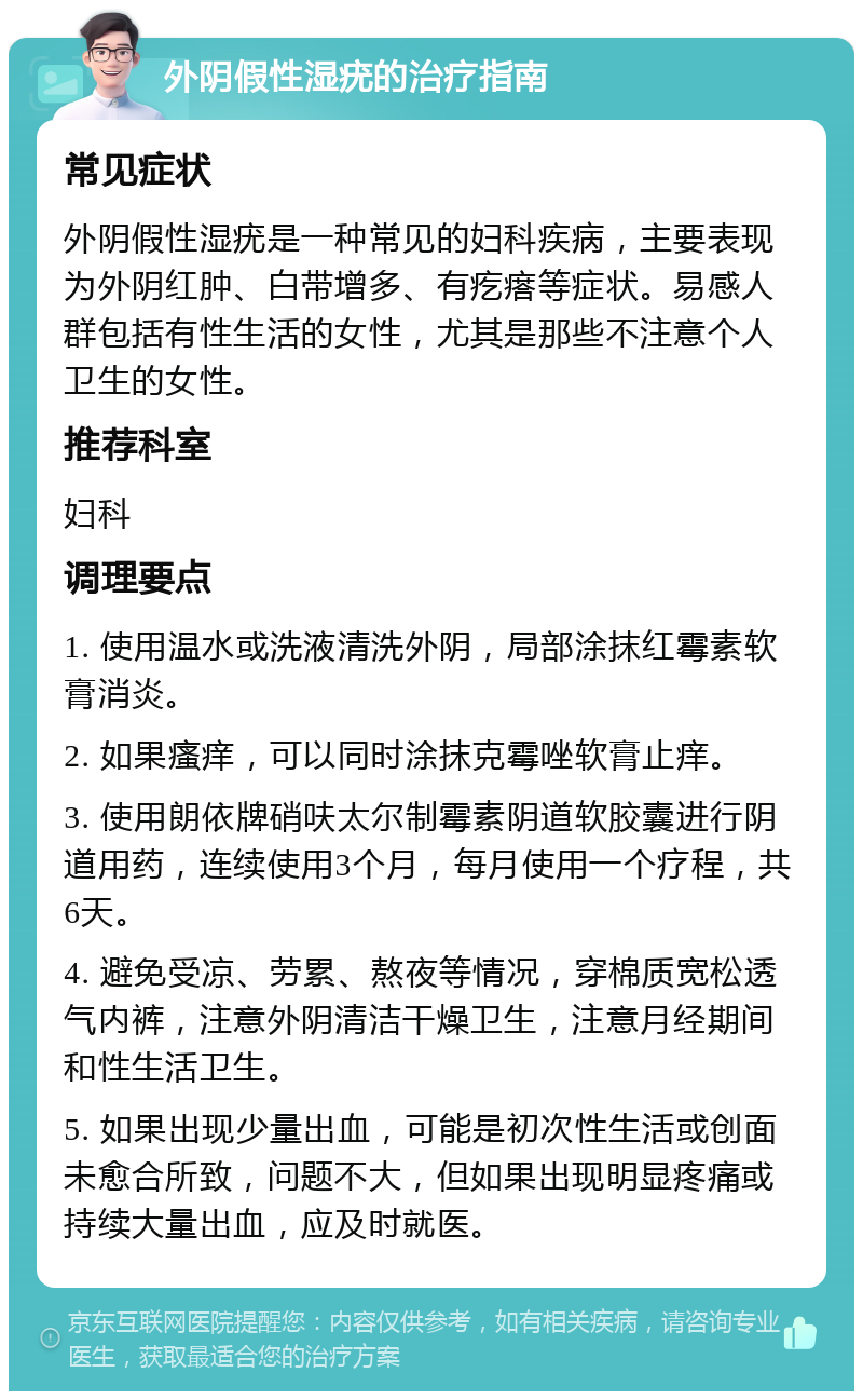 外阴假性湿疣的治疗指南 常见症状 外阴假性湿疣是一种常见的妇科疾病，主要表现为外阴红肿、白带增多、有疙瘩等症状。易感人群包括有性生活的女性，尤其是那些不注意个人卫生的女性。 推荐科室 妇科 调理要点 1. 使用温水或洗液清洗外阴，局部涂抹红霉素软膏消炎。 2. 如果瘙痒，可以同时涂抹克霉唑软膏止痒。 3. 使用朗依牌硝呋太尔制霉素阴道软胶囊进行阴道用药，连续使用3个月，每月使用一个疗程，共6天。 4. 避免受凉、劳累、熬夜等情况，穿棉质宽松透气内裤，注意外阴清洁干燥卫生，注意月经期间和性生活卫生。 5. 如果出现少量出血，可能是初次性生活或创面未愈合所致，问题不大，但如果出现明显疼痛或持续大量出血，应及时就医。