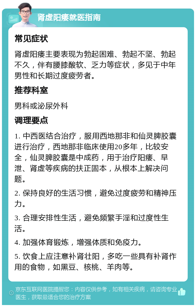 肾虚阳痿就医指南 常见症状 肾虚阳痿主要表现为勃起困难、勃起不坚、勃起不久，伴有腰膝酸软、乏力等症状，多见于中年男性和长期过度疲劳者。 推荐科室 男科或泌尿外科 调理要点 1. 中西医结合治疗，服用西地那非和仙灵脾胶囊进行治疗，西地那非临床使用20多年，比较安全，仙灵脾胶囊是中成药，用于治疗阳痿、早泄、肾虚等疾病的扶正固本，从根本上解决问题。 2. 保持良好的生活习惯，避免过度疲劳和精神压力。 3. 合理安排性生活，避免频繁手淫和过度性生活。 4. 加强体育锻炼，增强体质和免疫力。 5. 饮食上应注意补肾壮阳，多吃一些具有补肾作用的食物，如黑豆、核桃、羊肉等。