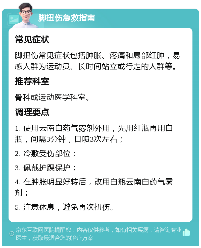 脚扭伤急救指南 常见症状 脚扭伤常见症状包括肿胀、疼痛和局部红肿，易感人群为运动员、长时间站立或行走的人群等。 推荐科室 骨科或运动医学科室。 调理要点 1. 使用云南白药气雾剂外用，先用红瓶再用白瓶，间隔3分钟，日喷3次左右； 2. 冷敷受伤部位； 3. 佩戴护踝保护； 4. 在肿胀明显好转后，改用白瓶云南白药气雾剂； 5. 注意休息，避免再次扭伤。