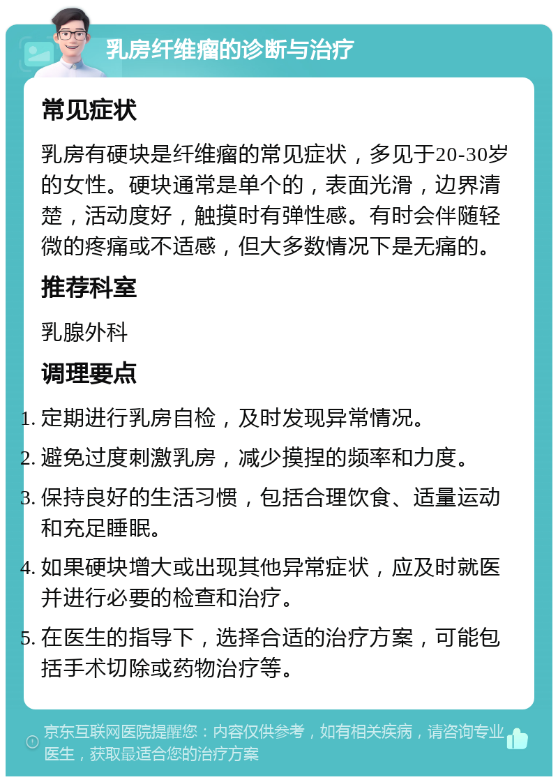 乳房纤维瘤的诊断与治疗 常见症状 乳房有硬块是纤维瘤的常见症状，多见于20-30岁的女性。硬块通常是单个的，表面光滑，边界清楚，活动度好，触摸时有弹性感。有时会伴随轻微的疼痛或不适感，但大多数情况下是无痛的。 推荐科室 乳腺外科 调理要点 定期进行乳房自检，及时发现异常情况。 避免过度刺激乳房，减少摸捏的频率和力度。 保持良好的生活习惯，包括合理饮食、适量运动和充足睡眠。 如果硬块增大或出现其他异常症状，应及时就医并进行必要的检查和治疗。 在医生的指导下，选择合适的治疗方案，可能包括手术切除或药物治疗等。